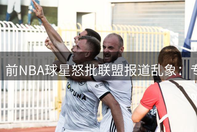 前NBA球星怒批联盟报道乱象：专业缺失与立场偏颇成行业痛点