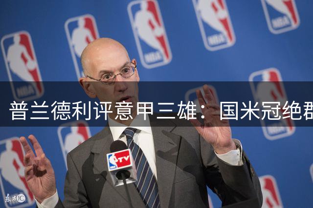 普兰德利评意甲三雄：国米冠绝群雄，那不勒斯罗马紧随其后