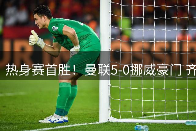 热身赛首胜！曼联5-0挪威豪门 齐尔克泽传射建功 19岁新星破门