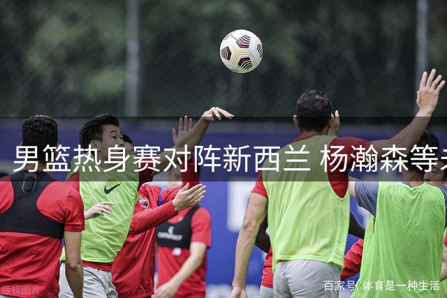 男篮热身赛对阵新西兰 杨瀚森等未入选球员提前热身