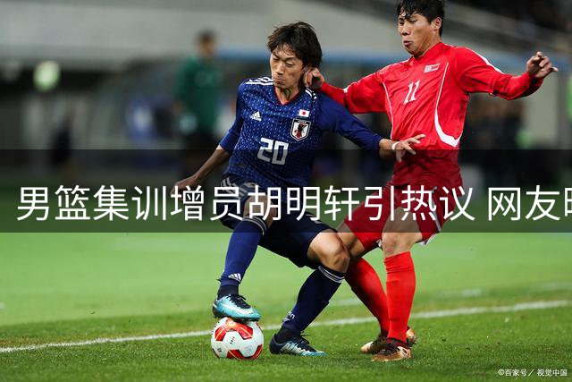 男篮集训增员胡明轩引热议 网友曝其赴国家队前夕密会前队友