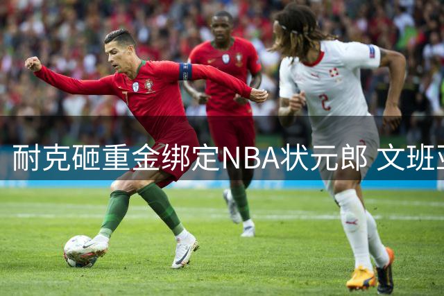 耐克砸重金绑定NBA状元郎 文班亚马能否扛起业绩逆袭大旗？
