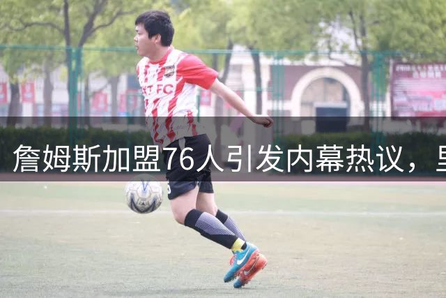 詹姆斯加盟76人引发内幕热议，里奇·保罗被指过度炒作