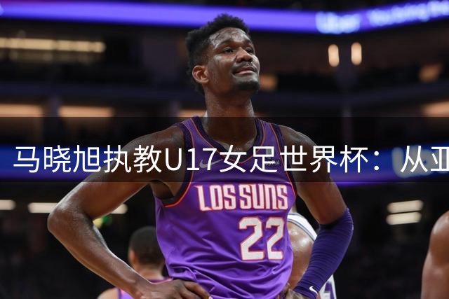 马晓旭执教U17女足世界杯：从亚洲巅峰到育才之路