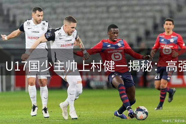 U17国少主帅上村健一揭秘：高强度训练+数据分析铸就亚少赛突围之路